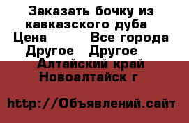 Заказать бочку из кавказского дуба › Цена ­ 100 - Все города Другое » Другое   . Алтайский край,Новоалтайск г.